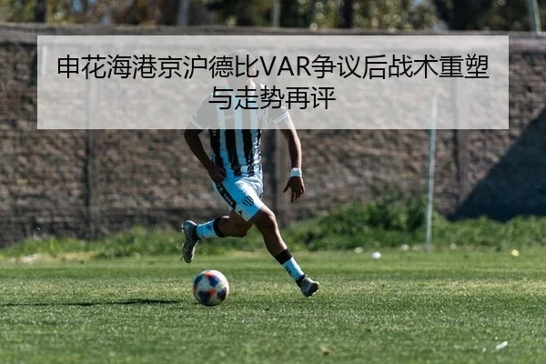 申花海港京沪德比VAR争议后战术重塑与走势再评